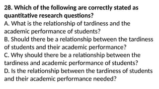 28. Which of the following are correctly stated as
quantitative research questions?
A. What is the relationship of tardiness and the
academic performance of students?
B. Should there be a relationship between the tardiness
of students and their academic performance?
C. Why should there be a relationship between the
tardiness and academic performance of students?
D. Is the relationship between the tardiness of students
and their academic performance needed?
 
