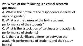 29. Which of the following is a causal research
question?
A. What is the profile of the respondents in terms of
age and gender?
B. What are the causes of the high academic
performance of the students?
C. What is the association of tardiness and academic
performance of students?
D. Is there a significant difference between the
academic performance of students and their study
habits?
 