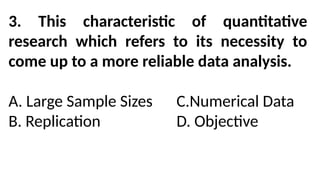 3. This characteristic of quantitative
research which refers to its necessity to
come up to a more reliable data analysis.
A. Large Sample Sizes C.Numerical Data
B. Replication D. Objective
 