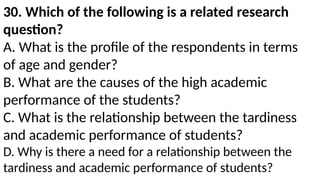 30. Which of the following is a related research
question?
A. What is the profile of the respondents in terms
of age and gender?
B. What are the causes of the high academic
performance of the students?
C. What is the relationship between the tardiness
and academic performance of students?
D. Why is there a need for a relationship between the
tardiness and academic performance of students?
 