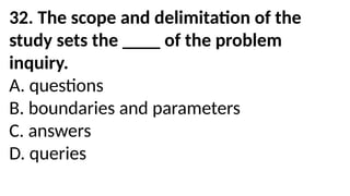 32. The scope and delimitation of the
study sets the ____ of the problem
inquiry.
A. questions
B. boundaries and parameters
C. answers
D. queries
 