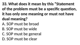33. What does it mean by this “Statement
of the problem must be a specific question,
it has only one meaning or must not have
dual meaning?
A. SOP must be broad
B. SOP must be wide
C. SOP must be general
D. SOP must be clear
 