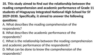 35. This study aimed to find out the relationship between the
reading comprehension and academic performance of Grade 11
students of Magsaysay Integrated National High School for SY
2029-2030. Specifically, it aimed to answer the following
questions:
A. What describes the reading comprehension of the
respondents?
B. What describes the academic performance of the
respondents?
C. What is the relationship between the reading comprehension
and academic performance of the respondents?
D. What can be done to know the comprehension of the
respondents?
 