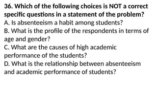 36. Which of the following choices is NOT a correct
specific questions in a statement of the problem?
A. Is absenteeism a habit among students?
B. What is the profile of the respondents in terms of
age and gender?
C. What are the causes of high academic
performance of the students?
D. What is the relationship between absenteeism
and academic performance of students?
 