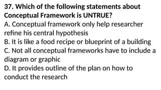 37. Which of the following statements about
Conceptual Framework is UNTRUE?
A. Conceptual framework only help researcher
refine his central hypothesis
B. It is like a food recipe or blueprint of a building
C. Not all conceptual frameworks have to include a
diagram or graphic
D. It provides outline of the plan on how to
conduct the research
 