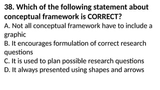 38. Which of the following statement about
conceptual framework is CORRECT?
A. Not all conceptual framework have to include a
graphic
B. It encourages formulation of correct research
questions
C. It is used to plan possible research questions
D. It always presented using shapes and arrows
 