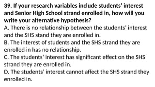 39. If your research variables include students’ interest
and Senior High School strand enrolled in, how will you
write your alternative hypothesis?
A. There is no relationship between the students’ interest
and the SHS stand they are enrolled in.
B. The interest of students and the SHS strand they are
enrolled in has no relationship.
C. The students’ interest has significant effect on the SHS
strand they are enrolled in.
D. The students’ interest cannot affect the SHS strand they
enrolled in.
 
