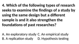 4. Which of the following types of research
seeks to examine the findings of a study by
using the same design but a different
sample is and it also strengthen the
foundations of past researches?
A. An exploratory study C. An empirical study
B. A replication study D. Hypothesis testing
 