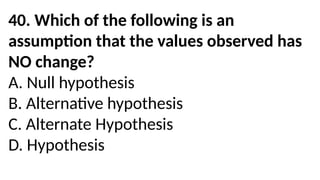 40. Which of the following is an
assumption that the values observed has
NO change?
A. Null hypothesis
B. Alternative hypothesis
C. Alternate Hypothesis
D. Hypothesis
 