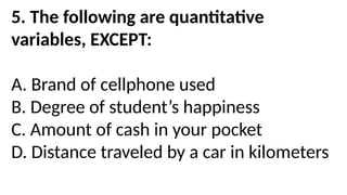 5. The following are quantitative
variables, EXCEPT:
A. Brand of cellphone used
B. Degree of student’s happiness
C. Amount of cash in your pocket
D. Distance traveled by a car in kilometers
 
