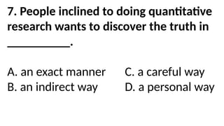 7. People inclined to doing quantitative
research wants to discover the truth in
__________.
A. an exact manner C. a careful way
B. an indirect way D. a personal way
 