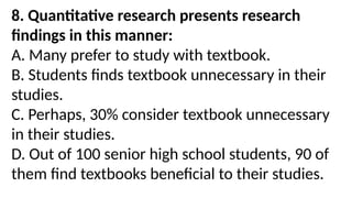 8. Quantitative research presents research
findings in this manner:
A. Many prefer to study with textbook.
B. Students finds textbook unnecessary in their
studies.
C. Perhaps, 30% consider textbook unnecessary
in their studies.
D. Out of 100 senior high school students, 90 of
them find textbooks beneficial to their studies.
 