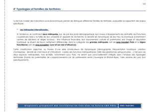 112

4° Typologies et familles de territoires



La lecture croisée des indicateurs socio-économiques permet de distinguer différentes familles de territoires, auxquelles se rapportent des enjeux
spécifiques :


   -   Les métropoles internationales :

   A l’évidence, se confirment deux métropoles, qui, de par leur poids démographique, leur niveau d’équipements de centralité, leur fonctions
   « supérieures rares », la taille de leur université et appareil de recherche, la densité (et dynamique) de leur tissu économique (notamment
   centres de décisions et sièges sociaux) , leur influence financière, leur rayonnement culturel et patrimonial, leur image et réputation
   touristique, se situent de façon nettement différenciée, dans la catégorie des grandes métropoles, soit de rang mondial (Paris et la région
   francilienne) soit de rang européen (Lyon et son aire d’influence).

Cette classification objective, au travers d’une série d’indicateurs de dynamiques (démographie, fréquentation touristique, création
d’entreprises, densité de chercheurs et d’étudiants, cadres des fonctions métropolitaines, taille des plateformes aéroportuaires, ...) fait que ces
deux espaces métropolisés, hors échelle, notamment pour Paris, ne seront que ponctuellement intégrés dans l’analyse des typologies
territoriales (hormis les potentialités de « rapprochements » et de partenariats entre l’Auvergne et Rhône-Alpes, l’aire urbaine de Lyon tout
spécifiquement).




            Diagnostic prospectif des territoires en lien avec la future LGV POCL                                     CODE / Août 2011
 