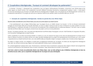 121

5° Coopérations interrégionales : Pourquoi et comment développer les partenariats ?
  Le territoire d’analyse a développé des coopérations avec les régions métropolitaines frontalières, notamment avec Rhône-Alpes et les
autres régions du Massif Central. Ces coopérations touchent différents domaines (recherche, enseignement supérieur, santé,…) mais restent
encore trop sporadiques pour évoquer une réelle démarche interrégionale et intégrée. Dans une perspective de développement, renforcer ces
coopérations permettrait à l’Auvergne de sortir de son isolement relatif et de valoriser à plein le potentiel offert par une LGV.



       Exemples de coopérations interrégionales menées en premier lieu avec Rhône-Alpes

Des liens tissés naturellement avec Rhône-Alpes, puis avec les autres régions du Massif Central

    C’est prioritairement vers la région Rhône-Alpes que l’Auvergne trouve un intérêt naturel à se tourner : à l’Est, le Limousin (notamment
Limoges) est davantage attiré par la façade atlantique, au Nord, la région Centre est dans le rayon d’influence du bassin parisien et au Sud,
Midi-Pyrénées et Languedoc-Roussillon se tournent plus favorablement vers la Méditerranée et la péninsule ibérique. C’est donc avec sa voisine
orientale de Rhône-Alpes que l’Auvergne compte le plus de projets communs et de partenariats.

De plus, l’Auvergne participe, avec une partie des départements de Rhône-Alpes, Bourgogne, Limousin, Midi-Pyrénées et Languedoc-Roussillon,
à la Convention Interrégionale du Massif Central.

Cette coopération à vocation économique établit un schéma sur cinq ans dressant les enjeux et les axes de développement du Massif. Par la
mise en réseaux d’acteurs, le schéma donne une valeur ajoutée interrégionale aux projets de développement économique qui y sont menés.
L’appartenance au Massif Central est donc une voie additionnelle par laquelle la région Auvergne coopère avec d’autres acteurs régionaux.

Par ailleurs, la région Centre, non intégrée au Massif bien qu’également limitrophe de l’Auvergne, ne mène pas de programme interrégional
avec elle : les contacts entre les deux régions sont particulièrement limités et peu « institutionnalisés ».

On compte également quelques liens avec l’Ile-de-France, notamment dans la recherche, puisque les deux régions mènent neuf programmes
communs de recherche, principalement dans la santé, la physique, l’agro-alimentaire et le soutien à l’économie.

C’est donc surtout au travers de partenariats directs avec Rhône-Alpes, avec qui elle partage le plus d’initiatives interrégionales et dans les
domaines les plus variés, que la coopération interrégionale de l’Auvergne est la plus développée.




            Diagnostic prospectif des territoires en lien avec la future LGV POCL                                  CODE / Août 2011
 