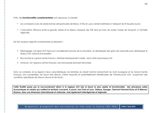 140




Enfin, des fonctionnalités complémentaires sont apparues, à valoriser :


   -   Les connexions avec les plates-formes aéroportuaires de Roissy, d’Orly et, pour certains territoires à l’aéroport de St Exupéry (Lyon)


   -   L’articulation efficace entre la grande vitesse et le réseau classique des TER ainsi qu’avec les autres modes de transport, à l’échelle
       régionale.



De fait, plusieurs objectifs combinatoires se dessinent :



       Désengorger une ligne TGV Paris-Lyon actuellement proche de la saturation, et développer des gains de capacités pour développer le
       réseau TGV national et européen

       Raccrocher le « grand centre France », territoire historiquement oublié, dans cette dynamique LGV

       Amorcer, via l’espace central Français, une transversale est/ouest ferroviaire.



Dans ce contexte, et eu égard à leurs caractéristiques, les territoires du Massif Central (notamment du nord Auvergne) et du Grand Centre
Français, sont susceptibles, de façon très directe, d’être impactés et potentiellement bénéficiaires de l’infrastructure LGV, moyennant des
conditions spécifiques de mise en œuvre et de tracé ;




Cette finalité passe par le raccrochement direct à la logique LGV (de la façon la plus rapide et fonctionnelle) des principaux pôles
économiques et urbains qui maillent le territoire concerné, à savoir, hors Paris et Lyon, Orléans, Bourges, Clermont-Ferrand/Vichy et St Etienne/
Roanne, dans une dimension internationale et nationale, mais également interrégionale et régionale.




             Diagnostic prospectif des territoires en lien avec la future LGV POCL                                     CODE / Août 2011
 