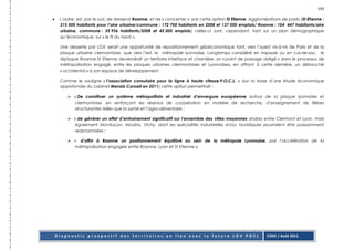 143

•    L’autre, est, par le sud, de desservir Roanne, et de « concerner », par cette option St Etienne. Agglomérations de poids (St Etienne :
     315 000 habitants pour l’aire urbaine/commune : 172 700 habitants en 2008 et 137 000 emplois/ Roanne : 104 447 habitants/aire
     urbaine, commune : 35 936 habitants/2008 et 42 000 emplois) celles-ci sont, cependant, tant sur un plan démographique
     qu’économique, sur « le fil du rasoir ».

     Une desserte par LGV serait une opportunité de repositionnement géoéconomique tant, vers l’ouest vis-à-vis de Paris et de la
     plaque urbaine clermontoise, que vers l’est, la métropole lyonnaise. Longtemps considéré en impasse ou en cul-de-sac, le
     diptyque Roanne-St Etienne deviendrait un territoire interface et charnière, un « point de passage obligé » dans le processus de
     métropolisation engagé, entre les plaques urbaines clermontoises et Lyonnaises, en offrant à cette dernière, un débouché
     « occidental » à son espace de développement.

     Comme le souligne « l’association consulaire pour la ligne à haute vitesse P.O.C.L. » (sur la base d’une étude économique
     approfondie du cabinet Mensia Conseil en 2011) cette option permettrait :

            « De constituer un système métropolitain et industriel d’envergure européenne autour de la plaque lyonnaise et
            clermontoise, en renforçant les réseaux de coopération en matière de recherche, d’enseignement de filières
            structurantes telles que la santé et l’agro-alimentaire ;

            « de générer un effet d’entrainement significatif sur l’ensemble des villes moyennes situées entre Clermont et Lyon, mais
            également Montluçon, Moulins, Vichy, dont les spécialités industrielles et/ou touristiques pourraient être puissamment
            redynamisées ;

            « d’offrir à Roanne un positionnement équilibré au sein de la métropole Lyonnaise, par l’accélération de la
            métropolisation engagée entre Roanne, Lyon et St Etienne ».




    Diagnostic prospectif des territoires en lien avec la future LGV POCL                                    CODE / Août 2011
 