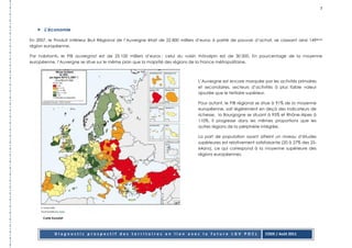 7




       L’économie

En 2007, le Produit Intérieur Brut Régional de l’Auvergne était de 22 800 milliers d’euros à parité de pouvoir d’achat, se classant ainsi 149ème
région européenne.

Par habitants, le PIB auvergnat est de 25 100 milliers d’euros ; celui du voisin rhônalpin est de 30 000. En pourcentage de la moyenne
européenne, l’Auvergne se situe sur le même plan que la majorité des régions de la France métropolitaine.



                                                                                  L’Auvergne est encore marquée par les activités primaires
                                                                                  et secondaires, secteurs d’activités à plus faible valeur
                                                                                  ajoutée que le tertiaire supérieur.

                                                                                  Pour autant, le PIB régional se situe à 91% de la moyenne
                                                                                  européenne, soit légèrement en deçà des indicateurs de
                                                                                  richesse, la Bourgogne se situant à 95% et Rhône-Alpes à
                                                                                  110%. Il progresse dans les mêmes proportions que les
                                                                                  autres régions de la périphérie intégrée.

                                                                                  La part de population ayant atteint un niveau d’études
                                                                                  supérieures est relativement satisfaisante (20 à 27% des 25-
                                                                                  64ans), ce qui correspond à la moyenne supérieure des
                                                                                  régions européennes.




      Carte Eurostat




              Diagnostic prospectif des territoires en lien avec la future LGV POCL                                 CODE / Août 2011
 