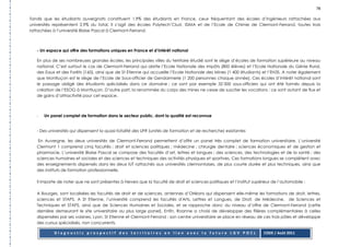 78

Tandis que les étudiants auvergnats constituent 1.9% des étudiants en France, ceux fréquentant des écoles d’ingénieurs rattachées aux
universités représentent 2.9% du total. Il s’agit des écoles Polytech’Clust, ISIMA et de l’Ecole de Chimie de Clermont-Ferrand, toutes trois
rattachées à l’université Blaise Pascal à Clermont-Ferrand.



   - Un espace qui offre des formations uniques en France et d’intérêt national

   En plus de ses nombreuses grandes écoles, les principales villes du territoire étudié sont le siège d’écoles de formation supérieure au niveau
   national. C’est surtout le cas de Clermont-Ferrand qui abrite l’Ecole Nationale des Impôts (800 élèves) et l’Ecole Nationale du Génie Rural,
   des Eaux et des Forêts (160), ainsi que de St Etienne qui accueille l’Ecole Nationale des Mines (1 400 étudiants) et l’EN3S. A noter également
   que Montluçon est le siège de l’Ecole de Sous-officier de Gendarmerie (1 200 personnes chaque année). Ces écoles d’intérêt national sont
   le passage obligé des étudiants spécialisés dans ce domaine : ce sont par exemple 32 000 sous-officiers qui ont été formés depuis la
   création de l’ESOG à Montluçon. D’autre part, la renommée du corps des mines ne cesse de susciter les vocations : ce sont autant de flux et
   de gains d’attractivité pour cet espace.



   -   Un panel complet de formation dans le secteur public, dont la qualité est reconnue


   - Des universités qui dispensent la quasi-totalité des UFR (unités de formation et de recherche) existantes

    En Auvergne, les deux universités de Clermont-Ferrand permettent d’offrir un panel très complet de formation universitaire. L’université
   Clermont 1 comprend cinq facultés : droit et sciences politiques ; médecine ; chirurgie dentaire ; sciences économiques et de gestion et
   pharmacie. L’université Blaise Pascal se compose des facultés d’art, lettres et langues ; des sciences, des technologies et de la santé ; des
   sciences humaines et sociales et des sciences et techniques des activités physiques et sportives. Ces formations longues se complètent avec
   des enseignements dispensés dans les deux IUT rattachés aux universités clermontoises, de plus courte durée et plus techniques, ainsi que
   des instituts de formation professionnelle.

   Il importe de noter que ne sont présentes à Nevers que la faculté de droit et sciences politiques et l’institut supérieur de l’automobile ;

   A Bourges, sont localisées les facultés de droit et de sciences, antennes d’Orléans qui dispensent elle-même les formations de droit, lettres,
   sciences et STAPS. A St Etienne, l’université comprend les facultés d'Arts, Lettres et Langues, de Droit, de Médecine, de Sciences et
   Techniques et STAPS, ainsi que de Sciences Humaines et Sociales, et se rapproche donc du niveau d’offre de Clermont-Ferrand (cette
   dernière demeurant le site universitaire au plus large panel). Enfin, Roanne a choisi de développer des filières complémentaires à celles
   dispensées par ses voisines, Lyon, St Etienne et Clermont-Ferrand : son centre universitaire se place en réseau de ces trois pôles et développe
   des cursus spécialisés, non concurrents.

           Diagnostic prospectif des territoires en lien avec la future LGV POCL                                        CODE / Août 2011
 