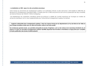 79




- La labellisation en PRES : signe d’un site universitaire dynamique

Autre marque du dynamisme de l’enseignement supérieur sur le périmètre d’étude, le pôle clermontois a été labellisé en 2008 Pôle de
Recherche et d’Enseignement Scientifique (PRES). Il compte parmi les 13 PRES de province et est le fruit du partenariat des deux universités
de Clermont-Ferrand, de l’ENSCCF, l’IFMA et VetAgroSup.

 Cet établissement de coopération scientifique permet de renforcer la visibilité de l’activité importante de l’Auvergne en matière de
recherche scientifique. Il est un atout supplémentaire pour l’attractivité de l’enseignement supérieur du territoire.



  S’agissant d’attractivité dans l’enseignement supérieur, l’atout de l’espace formé par les départements du Puy-de-Dôme et de l’Allier et
leurs franges frontalières réside dans son offre de formation variée et de haute qualité.

Ses nombreuses grandes écoles, aux premières desquelles les écoles d’ingénieurs, sont un des moteurs de la dynamique étudiante de cet
espace. En outre, les neuf pôles d’enseignement supérieur identifiés dispensent des formations universitaires au large panel pour compléter
la haute qualification des écoles et instituts présents.




         Diagnostic prospectif des territoires en lien avec la future LGV POCL                                  CODE / Août 2011
 