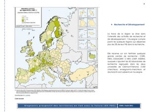 8




                                                                                       Recherche et Développement



                                                                                La force de la région se situe dans
                                                                                l’intensité des activités de recherche et
                                                                                de développement : l’Auvergne compte
                                                                                parmi les quelques régions qui dépenses
                                                                                plus de 2% de leur PIB dans la recherche.



                                                                                Elle recense sur son territoire quelques
                                                                                grands centres de recherche : CNRS,
                                                                                INRA, CEMAGREF, C NRH, CNEP, INSERM,
                                                                                auxquels s’ajoutent les 60 laboratoires de
                                                                                recherche regroupés dans les deux
                                                                                universités de Clermont-Ferrand. 2 200
                                                                                chercheurs, enseignants-chercheurs et
                                                                                doctorants sont présents en Auvergne.




Carte Eurostat




                 Diagnostic prospectif des territoires en lien avec la future LGV POCL      CODE / Août 2011
 