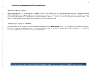 87

        Tourisme : un secteur de poids dans l’économie du territoire



- Un secteur porteur de richesses

Le tourisme représente 8.3 % du PIB régional d’Auvergne : c’est la 5ème plus forte part d’une économie régionale en France, la moyenne étant de
6.2% du PIB (6.3% pour la Bourgogne). Cette part dépasse celle constituée par le tourisme en Rhône-Alpes, qui est de 6.8% du PIBR. Le niveau de
consommation touristique en Auvergne atteint en 2010 les 2.7 milliards d’euros, ce qui place les retombées économiques pour la région à 550
millions d’euros. Le poids du tourisme est donc primordial dans l’économie auvergnate.



- Un des plus gros employeurs du territoire

En nombre d’emplois, le secteur du tourisme représente 4.4% en Auvergne (18 260 emplois) contre 4.1% en Bourgogne (22 000 emplois salariés).
La moyenne nationale est de 3.8%. En outre, 6% des entreprises auvergnates ont une activité liée au tourisme. Certes, celles-ci ont été impactées
par la crise, en 2008, mais connaissent un regain d’activité en 2011.




             Diagnostic prospectif des territoires en lien avec la future LGV POCL                                  CODE / Août 2011
 