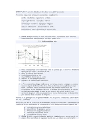 SATRAPI, M. Persépolis. São Paulo: Cia. Das letras, 2007 (adaptado)
A memória recuperada pela autora apresenta a relação entre
conflito trabalhista e engajamento sindical.
organização familiar e proteção à infância.
centralização econômica e pregação religiosa.
estrutura educacional e desigualdade de renda.
transformação política e modificação de costumes.
3. (ENEM 2016) O número de filhos por casal diminui rapidamente. Para a maioria
dos economistas, isso representa um alerta para o futuro.
Taxa de fecundidade total
4. Uma consequência socioeconômica para os países que vivenciam o fenômeno
demográfico ilustrado é a diminuição da
a. oferta de mão de obra nacional.
b. média de expectativa de vida.
c. disponibilidade de serviço de saúde.
d. despesa de natureza previdenciária.
e. imigração de trabalhadores qualificados.
5. A Promessa da tecnologia moderna se converteu em uma ameaça, ou essa se
associou àquela de forma indissolúvel. Ela vai além da constatação da ameaça
física. Concebida para a felicidade humana, a submissão da natureza, na
sobremedida de seu sucesso, que agora se estende à própria natureza do homem,
conduziu ao maior desafio já posto ao ser humano pela própria ação. O novo
continente da práxis coletiva que adentramos com a alta tecnologia ainda constitui,
para a teoria ética, uma terra de ninguém.
JONAS, H. O princípio da responsabilidade. Rio de janeiro; contraponto; Editora PUC-
Rio, 2011 (adaptado).
As implicações éticas da articulação apresentada no texto impulsionam a necessidade de
construção de um novo padrão de comportamento, cujo objetivo consiste em garantir o(a)
a. pragmatismo da escolha individual.
b. sobrevivência de gerações futuras.
c. fortalecimento de políticas liberais.
d. valorização de múltiplas etnias.
e. promoção da inclusão social.
6. (ENEM 2016) O conceito de função social da cidade incorpora a organização do
espaço físico como fruto da regulação social, isto é, a cidade deve contemplar
 
