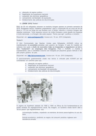 a. alteração do regime político.
b. fragilização da supremacia nacional.
c. expansão dos domínios geográficos.
d. cerceamento da liberdade de expressão.
e. fortalecimento das práticas de discriminação.
10. (ENEM 2016) Texto I
Mais de 50 mil refugiados entraram no território húngaro apenas no primeiro semestre de
2015. Budapeste lançou “trabalhos preparatórios” para a construção de um muro de 4m de
altura e 175 km ao longo de sua fronteira com a Sérvia, informou o ministro húngaro das
relações exteriores. “Uma resposta comum da União Europeia a este desafio da imigração
é muito demorada, e a Hungria não pode esperar. Temos que agir”, justificou o ministro.
Disponível em: www.portugues.rfi.fr. Acesso em: 19 Jun. 2015 (Adaptado).
Texto II
O Alto Comissariado das Nações Unidas para Refugiados (ACNUR) critica as
manifestações de xenofobia adotadas pelo governo da Hungria. O país foi invadido por
cartazes nos quais o chefe do executivo insta os imigrantes a respeitarem as leis e
não “roubarem” os empregos dos húngaros. Para o ACNUR, a medida é
surpreendente, pois a xenofobia costuma ser instigada por pequenos grupos radicais e não
pelo próprio governo do país.
Disponível em: http://pt.euronews.com. Acesso em: 19 Jun. 2015 (Adaptado).
O posicionamento governamental citado nos textos é criticado pelo ACNUR por ser
considerado um caminho para o(a)
a. alteração do regime político.
b. fragilização da supremacia nacional.
c. expansão dos domínios geográficos.
d. cerceamento da liberdade de expressão.
e. fortalecimento das práticas de discriminação.
O regime do Apartheid adotado de 1948 a 1994 na África do Sul fundamentava-se em
ações estatais de segregacionismo racial. Na imagem, os fuzileiros navais fazem valer a
“lei do passe” que regulamentava o(a)
concentração fundiária, impedindo os membros de tomar posse legítima do uso da
terra.
boicote econômico, proibindo os negros de consumir produtos ingleses sem
resistência armada.
 