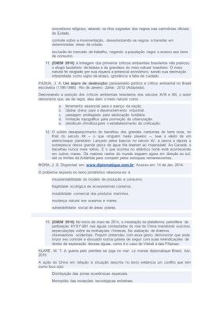 sincretismo religioso, vetando os ritos sagrados dos negros nas cerimônias oficiais
do Estado.
controle sobre a movimentação, desautorizando os negros a transitar em
determinadas áreas da cidade.
exclusão do mercado de trabalho, negando a população negra o acesso aos bens
de consumo.
11. (ENEM 2016) A linhagem dos primeiros críticos ambientais brasileiros não praticou
o elogio laudatório da beleza e da grandeza do meio natural brasileiro. O meio
natural foi elogiado por sua riqueza e potencial econômico, sendo sua destruição
interpretada como signo de atraso, ignorância e falta de cuidado.
PÁDUA, J. A. Um sopro de destruição: pensamento político e crítica ambiental no Brasil
escravista (1786-1888). Rio de Janeiro: Zahar, 2012 (Adaptado).
Descrevendo a posição dos críticos ambientais brasileiros dos séculos XVIII e XIX, o autor
demonstra que, via de regra, eles viam o meio natural como
a. ferramenta essencial para o avanço da nação.
b. dádiva divina para o desenvolvimento industrial.
c. paisagem privilegiada para valorização fundiária.
d. limitação topográfica para promoção da urbanização.
e. obstáculo climático para o estabelecimento da civilização.
12. O súbito desaparecimento do bacalhau dos grandes cardumes da terra nova, no
final do século XX – o que ninguém havia previsto –, teve o efeito de um
eletrochoque planetário. Lançado pelos bascos no século XV, a pesca e depois a
sobrepesca desse grande peixe de água fria levaram ao impensável. Ao Canadá, o
bacalhau nunca mais voltou. E o que ocorreu no atlântico norte está acontecendo
em outros mares. Os maiores navios do mundo seguem agora em direção ao sul,
até os limites da Antártida para competir pelos estoques remanescentes.
MORA, J. S. Disponível em: www.diplomatique.com.br. Acesso em: 14 de Jan. 2014.
O problema exposto no texto jornalístico relaciona-se à
insustentabilidade do modelo de produção e consumo.
fragilidade ecológica de ecossistemas costeiros.
inviabilidade comercial dos produtos marinhos.
mudança natural nos oceanos e mares.
vulnerabilidade social de áreas pobres.
13. (ENEM 2016) No início de maio de 2014, a instalação da plataforma petrolífera de
perfuração HYSY-981 nas águas contestadas do mar da China meridional suscitou
especulações sobre as motivações chinesas. Na avaliação de diversos
observadores ocidentais, Pequim pretendeu com esse gesto, demonstrar que pode
impor seu controle e dissuadir outros países de seguir com suas reivindicações de
direito de exploração dessas águas, como é o caso do Vietnã e das Filipinas.
KLARE, M. T. A guerra pelo petróleo se joga no mar. Le monde diplomatique Brasil, Abr,
2015.
A ação da China em relação à situação descrita no texto evidencia um conflito que tem
como foco o(a):
Distribuição das zonas econômicas especiais.
Monopólio das inovações tecnológicas extrativas.
 