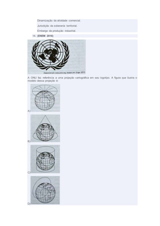 Dinamização da atividade comercial.
Jurisdição da soberania territorial.
Embargo da produção industrial.
14. (ENEM 2016)
A ONU faz referência a uma projeção cartográfica em seu logotipo. A figura que ilustra o
modelo dessa projeção é:
A)
B)
C)
D)
 