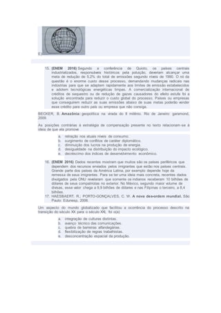 E)
15. (ENEM 2016) Segundo a conferência de Quioto, os países centrais
industrializados, responsáveis históricos pela poluição, deveriam alcançar uma
meta de redução de 5,2% do total de emissões segundo níveis de 1990. O nó da
questão é o enorme custo desse processo, demandando mudanças radicais nas
indústrias para que se adaptem rapidamente aos limites de emissão estabelecidos
e adotem tecnológicas energéticas limpas. A comercialização internacional de
créditos de sequestro ou de redução de gazes causadores do efeito estufa foi a
solução encontrada para reduzir o custo global do processo. Países ou empresas
que conseguirem reduzir as suas emissões abaixo de suas metas poderão vender
esse crédito para outro país ou empresa que não consiga.
BECKER, B. Amazônia: geopolítica na virada do II milênio. Rio de Janeiro: garamond,
2009.
As posições contrárias à estratégia de compensação presente no texto relacionam-se à
ideia de que ela promove
a. retração nos atuais níveis de consumo.
b. surgimento de conflitos de caráter diplomático.
c. diminuição dos lucros na produção de energia.
d. desigualdade na distribuição do impacto ecológico.
e. decréscimo dos índices de desenvolvimento econômico.
16. (ENEM 2016) Dados recentes mostram que muitos são os países periféricos que
dependem dos recursos enviados pelos imigrantes que estão nos países centrais.
Grande parte dos países da América Latina, por exemplo depende hoje da
remessa de seus imigrantes. Para se ter uma ideia mais concreta, recentes dados
divulgados pela ONU revelaram que somente os indianos receberam 10 bilhões de
dólares de seus compatriotas no exterior. No México, segundo maior volume de
divisas, esse valor chega a 9,9 bilhões de dólares e nas Filipinas o terceiro, a 8,4
bilhões.
17. HAESBAERT, R.; PORTO-GONÇALVES, C. W. A nova des-ordem mundial. São
Paulo: Edunesp, 2006.
Um aspecto do mundo globalizado que facilitou a ocorrência do processo descrito na
transição do século XX para o século XXI, foi o(a)
a. integração de culturas distintas.
b. avanço técnico das comunicações.
c. quebra de barreiras alfandegárias.
d. flexibilização de regras trabalhistas.
e. desconcentração espacial da produção.
 