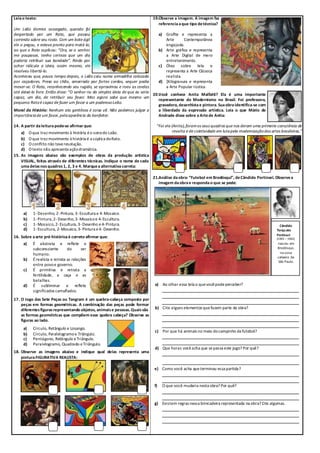Leiao texto:
Um Leão dormia sossegado, quando foi
despertado por um Rato, que passou
correndo sobre seu rosto. Com um bote ágil
ele o pegou, e estava pronto para matá-lo,
ao que o Rato suplicou: “Ora, se o senhor
me poupasse, tenho certeza que um dia
poderia retribuir sua bondade”. Rindo por
achar ridícula a ideia, assim mesmo, ele
resolveu libertá-lo.
Aconteceu que, pouco tempo depois, o Leão caiu numa armadilha colocada
por caçadores. Preso ao chão, amarrado por fortes cordas, sequer podia
mexer-se. O Rato, reconhecendo seu rugido, se aproximou e roeu as cordas
até deixá-lo livre. Então disse: “O senhor riu da simples ideia de que eu seria
capaz, um dia, de retribuir seu favor. Mas agora sabe que mesmo um
pequeno Ratoé capaz de fazer um favor a um poderosoLeão.
Moral da História: Nenhum ato gentileza é coisa vã. Não podemos julgar a
importânciade um favor,pelaaparência do benfeitor.
14. A partir daleitura pode-se afirmar que:
a) O que traz movimento à história éo sonodo Leão.
b) O que traz movimento à história é a súplica doRato.
c) O conflito não teveresolução.
d) O texto não apresenta açãodramática.
15. As imagens abaixo são exemplos de obras da produção artística
VISUAL, feitas através de diferentes técnicas. Indique o nome de cada
umadelasnos quadros1, 2, 3 e 4. Marquea alternativa correta:
a) 1- Desenho, 2-Pintura, 3- Escultura e 4-Mosaico.
b) 1- Pintura,2-Desenho,3- Mosaicoe 4- Escultura.
c) 1- Mosaico,2- Escultura, 3-Desenho e4-Pintura.
d) 1- Escultura, 2-Mosaico, 3-Pintura e4-Desenho.
16. Sobre aarte pré-histórica é correto afirmar que:
a) É abstrata e reflete o
subconsciente do ser
humano.
b) Érealista e retrata as relações
entre povoe governo.
c) É primitiva e retrata a
fertilidade, a caça e as
batalhas.
d) É subliminar e reflete
significados camuflados.
17. O Jogo das Sete Peças ou Tangram é um quebra-cabeça composto por
peças em formas geométricas. A combinação das peças pode formar
diferentesfigurasrepresentando objetos, animaise pessoas. Quaissão
as formas geométricas que compõem esse quebra cabeça? Observe as
figuras ao lado.
a) Círculo, Retângulo e Losango.
b) Círculo, Paralelogramoe Triângulo.
c) Pentágono, Retângulo eTriângulo.
d) Paralelogramo, Quadrado eTriângulo.
18. Observe as imagens abaixo e indique qual delas representa uma
pintura FIGURATIVA REALISTA:
19.Observe a imagem. A imagem faz
referencia aque tipo detécnica?
a) Grafite e representa a
Arte Contemporânea
engajada.
b) Arte gráfica e representa
a Arte Digital de mero
entretenimento.
c) Óleo sobre tela e
representa a Arte Clássica
realista.
d) ]Xilogravura e representa
a Arte Popular rústica.
20.Você conhece Anita Malfatti? Ela é uma importante
representante do Modernismo no Brasil. Foi professora,
gravadora, desenhistae pintora. Suaobraidentifica-se com
a liberdade da expressão artística. Leia o que Mário de
Andrade disse sobre a Artede Anita:
“Foi ela (Anita),foramos seus quadros que nos deram uma primeira consciência de
revolta e de coletividade em lutapela modernizaçãodas artes brasileiras.”
21.Análise daobra: “Futebol em Brodósqui”, deCândido Portinari. Observea
imagem daobrae responda o que se pede:
Cândido
Torquato
Portinari
(1903 – 1962)
nasceu em
Brodósqui,
na zona
cafeeira de
São Paulo.
a) Ao olhar essa tela o quevocêpodeperceber?
b) Cite alguns elementos quefazem parte da obra?
c) Por que há animais no meio docampinho defutebol?
d) Que horas vocêacha que sepassa este jogo? Por quê?
e) Como você acha queterminou essa partida?
f) O que você mudaria nesta obra? Por quê?
g) Existem regras nessa brincadeira representada na obra? Cite algumas.
 
