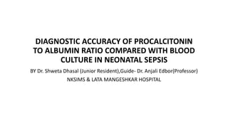 DIAGNOSTIC ACCURACY OF PROCALCITONIN
TO ALBUMIN RATIO COMPARED WITH BLOOD
CULTURE IN NEONATAL SEPSIS
BY Dr. Shweta Dhasal (Junior Resident),Guide- Dr. Anjali Edbor(Professor)
NKSIMS & LATA MANGESHKAR HOSPITAL
 