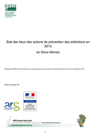 1
Etat des lieux des actions de prévention des addictions en
2013
en Deux-Sèvres
Réalisé par l’IREPS Poitou-Charentes en partenariat avec les membres du Réseau Addictions 79 de Juin à Décembre 2014
Avec le soutien de
 