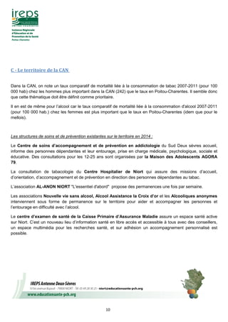 10
C - Le territoire de la CAN
Dans la CAN, on note un taux comparatif de mortalité liée à la consommation de tabac 2007-2011 (pour 100
000 hab) chez les hommes plus important dans la CAN (242) que le taux en Poitou-Charentes. Il semble donc
que cette thématique doit être définit comme prioritaire.
Il en est de même pour l’alcool car le taux comparatif de mortalité liée à la consommation d'alcool 2007-2011
(pour 100 000 hab.) chez les femmes est plus important que le taux en Poitou-Charentes (idem que pour le
mellois).
Les structures de soins et de prévention existantes sur le territoire en 2014 :
Le Centre de soins d’accompagnement et de prévention en addictologie du Sud Deux sèvres accueil,
informe des personnes dépendantes et leur entourage, prise en charge médicale, psychologique, sociale et
éducative. Des consultations pour les 12-25 ans sont organisées par la Maison des Adolescents AGORA
79.
La consultation de tabacologie du Centre Hospitalier de Niort qui assure des missions d’accueil,
d’orientation, d’accompagnement et de prévention en direction des personnes dépendantes au tabac.
L’association AL-ANON NIORT "L'essentiel d'abord" propose des permanences une fois par semaine.
Les associations Nouvelle vie sans alcool, Alcool Assistance la Croix d’or et les Alcooliques anonymes
interviennent sous forme de permanence sur le territoire pour aider et accompagner les personnes et
l’entourage en difficulté avec l’alcool.
Le centre d’examen de santé de la Caisse Primaire d’Assurance Maladie assure un espace santé active
sur Niort. C’est un nouveau lieu d’information santé en libre accès et accessible à tous avec des conseillers,
un espace multimédia pour les recherches santé, et sur adhésion un accompagnement personnalisé est
possible.
 