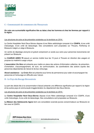 11
C – Communauté de communes du Thouarsais
On note une surmortalité significative liée au tabac chez les hommes et chez les femmes par rapport à
la région.
Les structures de soins et de prévention existantes sur le territoire en 2014 :
Le Centre Hospitalier Nord Deux-Sèvres dispose d’une filière addictologie composé d’un CSAPA, d’une unité
d’alcoologie, d’une unité de tabacologie. Des consultations sont proposées sur Thouars, Parthenay et
Bressuire malgré un siège à Bressuire.
Un centre de dépistage anonyme et gratuit comprenant un accès aux soins pour personnes toxicomanes est
présent sur Bressuire.
Le CAARUD AIDES 79 assure un service mobile tous les 15 jours à Thouars en direction des usagers et
propose du matériel à usage unique.
L’association Vie libre est présente pour mettre en place des actions d’information collective, de prévention,
d’orientation, d’accompagnement, de suivi, de communication, de coordinations des actions auprès des
personnes dépendantes de l’alcool et de leur entourage.
Alcool assistance - La Croix d’or est présente sous forme de permanence pour aider et accompagner les
personnes et l’entourage en difficulté avec l’alcool.
D - Le Pays du Bocage Bressuirais
La part des décès liés à la consommation d’alcool présente une différence significative par rapport à la région
et les autres pays et communauté d’agglomération du département des Deux-Sèvres.
Les structures de soins et de prévention existantes sur le territoire en 2014 :
Le Centre Hospitalier Nord Deux-Sèvres dispose d’une filière addictologie composé d’un CSAPA, d’une
unité d’alcoologie, d’une unité de tabacologie. Des consultations sont proposées sur Bressuire.
La Maison des Adolescents Agora tient une consultation avancée jeunes consommateurs sur Bressuire en
lien avec le CSAPA.
 