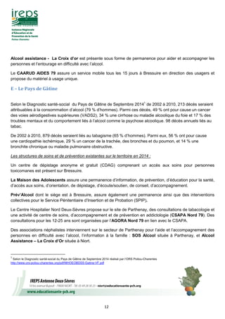 12
Alcool assistance - La Croix d’or est présente sous forme de permanence pour aider et accompagner les
personnes et l’entourage en difficulté avec l’alcool.
Le CAARUD AIDES 79 assure un service mobile tous les 15 jours à Bressuire en direction des usagers et
propose du matériel à usage unique.
E – Le Pays de Gâtine
Selon le Diagnostic santé-social du Pays de Gâtine de Septembre 20141
de 2002 à 2010, 213 décès seraient
attribuables à la consommation d’alcool (79 % d’hommes). Parmi ces décès, 49 % ont pour cause un cancer
des voies aérodigestives supérieures (VADS2), 34 % une cirrhose ou maladie alcoolique du foie et 17 % des
troubles mentaux et du comportement liés à l’alcool comme la psychose alcoolique. 98 décès annuels liés au
tabac.
De 2002 à 2010, 879 décès seraient liés au tabagisme (65 % d’hommes). Parmi eux, 56 % ont pour cause
une cardiopathie ischémique, 29 % un cancer de la trachée, des bronches et du poumon, et 14 % une
bronchite chronique ou maladie pulmonaire obstructive.
Les structures de soins et de prévention existantes sur le territoire en 2014 :
Un centre de dépistage anonyme et gratuit (CDAG) comprenant un accès aux soins pour personnes
toxicomanes est présent sur Bressuire.
La Maison des Adolescents assure une permanence d’information, de prévention, d’éducation pour la santé,
d’accès aux soins, d’orientation, de dépistage, d’écoute/soutien, de conseil, d’accompagnement.
Prév’Alcool dont le siège est à Bressuire, assure également une permanence ainsi que des interventions
collectives pour le Service Pénitentiaire d’Insertion et de Probation (SPIP).
Le Centre Hospitalier Nord Deux-Sèvres propose sur le site de Parthenay, des consultations de tabacologie et
une activité de centre de soins, d’accompagnement et de prévention en addictologie (CSAPA Nord 79). Des
consultations pour les 12-25 ans sont organisées par l’AGORA Nord 79 en lien avec le CSAPA.
Des associations néphalistes interviennent sur le secteur de Parthenay pour l’aide et l’accompagnement des
personnes en difficulté avec l’alcool, l’information à la famille : SOS Alcool située à Parthenay, et Alcool
Assistance – La Croix d’Or située à Niort.
1
Selon le Diagnostic santé-social du Pays de Gâtine de Septembre 2014 réalisé par l’ORS Poitou-Charentes
http://www.ors-poitou-charentes.org/pdf/MHOEOBDSS-Gatine-VF.pdf
 