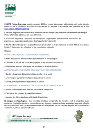 14
L’IREPS Poitou-Charentes coordonne depuis 2010 un réseau d’acteurs en addictologie qui travaille dans le
continuum de la prévention aux soins sur les besoins du territoire. Ces acteurs sont recensés sur le site
www.acteurs-addictions-pch.org
L’Instance Régionale d’Education et de Promotion de la Santé (IREPS) intervient sur l’ensemble de la région
Poitou-Charentes. Son siège est basé à Poitiers.
L’association dispose de 4 antennes départementales lui permettant de réaliser des interventions de
proximité, au plus proche des besoins de chaque territoire de santé.
L’IREPS est membre de la Fédération Nationale d’Education et de promotion de la Santé (FNES). Son action
locale s’intègre dans des réflexions et une coordination nationale.
Missions :
PERMETTRE L’ACCES A L’INFORMATION POUR TOUS
• Mettre à disposition des ressources documentaires et pédagogiques
• Concevoir et diffuser des outils pédagogiques et des supports d’information
• Réaliser des actions d’information, de promotion et de sensibilisation
ACCOMPAGNER LES PROJETS ET LES ACTEURS DES TERRITOIRES
• Conduire des projets d’éducation et de promotion de la santé
• Accompagner la professionnalisation des acteurs de terrain
• Contribuer à la coordination des acteurs de terrain
CONTRIBUER A LA DEFINITION DES POLITIQUES DE SANTE PUBLIQUE
• Assurer une représentation dans les instances de concertation
• Participer à des groupes de travail thématiques
• Apporter des éléments et des outils d’aide à la décision
Remarque méthodologique : Les données d’indices comparatifs de mortalité sont à interpréter avec
prudence. En effet les territoires concernés par ces données représentent des populations avec des effectifs
réduits (cantons ou pays) et les valeurs doivent être interprétées sur des périodes longues afin d’analyser les
évolutions plutôt que les valeurs brutes.
 