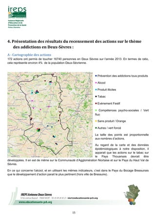 15
4.	Présentation	des	résultats	du	recensement	des	actions	sur	le	thème	
des	addictions	en	Deux-Sèvres	:	
A	-	Cartographie	des	actions
172 actions ont permis de toucher 16740 personnes en Deux Sèvres sur l’année 2013. En termes de ratio,
cela représente environ 4% de la population Deux-Sévrienne.
• Prévention des addictions tous produits
• Alcool
• Produit illicites
• Tabac
• Evènement Festif
• Compétences psycho-sociales / Vert
fluo
• Sans produit / Orange
• Autres / vert foncé
La taille des points est proportionnelle
aux nombres d’actions.
Au regard de la carte et des données
épidémiologiques à notre disposition, il
apparait que les actions sur le tabac sur
le Pays Thouarsais devrait être
développées. Il en est de même sur la Communauté d’Agglomération Niortaise et sur le Pays du Haut Val de
Sèvres.
En ce qui concerne l’alcool, et en utilisant les mêmes indicateurs, c’est dans le Pays du Bocage Bressuirais
que le développement d’action parait le plus pertinent (hors ville de Bressuire).
 