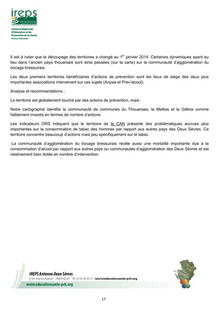 17
Il est à noter que le découpage des territoires a changé au 1er
janvier 2014. Certaines dynamiques ayant eu
lieu dans l’ancien pays thouarsais sont ainsi passées (sur la carte) sur la communauté d’agglomération du
bocage bressuirais.
Les deux premiers territoires bénéficiaires d’actions de prévention sont les lieux de siège des deux plus
importantes associations intervenant sur ces sujets (Anpaa et Prev’alcool).
Analyse et recommandations :
Le territoire est globalement touché par des actions de prévention, mais :
Notre cartographie identifie la communauté de communes du Thouarsais, le Mellois et la Gâtine comme
faiblement investis en termes de nombre d’actions.
Les indicateurs ORS indiquent que le territoire de la CAN présente des problématiques accrues plus
importantes sur la consommation de tabac des hommes par rapport aux autres pays des Deux Sèvres. Ce
territoire concentre beaucoup d’actions mais peu spécifiquement sur le tabac.
La communauté d’agglomération du bocage bressuirais révèle aussi une mortalité importante due à la
consommation d’alcool par rapport aux autres pays ou communautés d’agglomération des Deux Sèvres et est
relativement bien dotée en nombre d’intervention.
 