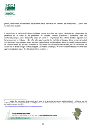 19
jeunes, l’implication de l’ensemble de la communauté éducative (les familles, les enseignants,…) parait être
un facteur de réussite.
L’Institut National de Santé Publique du Québec montre ainsi dans son rapport « Analyse des interventions de
promotion de la santé et de prévention en contexte scolaire québécois : cohérence avec les
meilleures pratiques selon l’approche École en santé »2
l’importance des actions durables agissant sur
l’environnement et l’individu : « En effet, elles s’adressent à des individus et trop peu à leur environnement et
sont largement morcelées en autant d’actions qu’il existe de problématiques. Dans un modèle de transmission
de connaissances, les résultats se limitent à l’acquisition de savoirs ponctuels et très peu de savoir-faire, de
savoir-être et de savoir-agir sont développés. Ce modèle suscite peu de réinvestissement et de transferts des
apprentissages de la part des élèves dans leur quotidien ».
2
Analyse des interventions de promotion de la santé et de prévention en contexte scolaire québécois : cohérence avec les
meilleures pratiques selon l’approche École en santé / Québec : Institut National de Santé Publique – Direction développement des individus et
des communautés, mai 2009. 243 p.
http://www.inspq.qc.ca/pdf/publications/958_rapanappintees.pdf
 