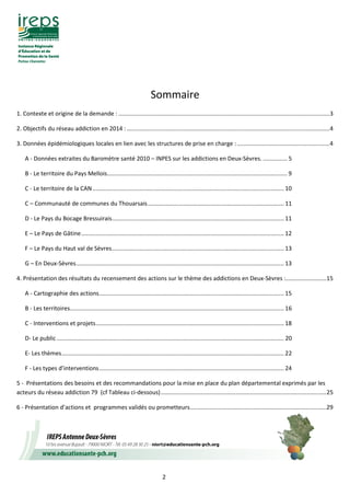2
Sommaire
1. Contexte et origine de la demande : ..................................................................................................................................3
2. Objectifs du réseau addiction en 2014 :.............................................................................................................................4
3. Données épidémiologiques locales en lien avec les structures de prise en charge :.........................................................4
A - Données extraites du Baromètre santé 2010 – INPES sur les addictions en Deux-Sèvres. ............... 5
B - Le territoire du Pays Mellois............................................................................................................... 9
C - Le territoire de la CAN...................................................................................................................... 10
C – Communauté de communes du Thouarsais.................................................................................... 11
D - Le Pays du Bocage Bressuirais.......................................................................................................... 11
E – Le Pays de Gâtine............................................................................................................................. 12
F – Le Pays du Haut val de Sèvres.......................................................................................................... 13
G – En Deux-Sèvres................................................................................................................................ 13
4. Présentation des résultats du recensement des actions sur le thème des addictions en Deux-Sèvres :.........................15
A - Cartographie des actions.................................................................................................................. 15
B - Les territoires.................................................................................................................................... 16
C - Interventions et projets.................................................................................................................... 18
D- Le public ............................................................................................................................................ 20
E- Les thèmes......................................................................................................................................... 22
F - Les types d’interventions.................................................................................................................. 24
5 - Présentations des besoins et des recommandations pour la mise en place du plan départemental exprimés par les
acteurs du réseau addiction 79 (cf Tableau ci-dessous)......................................................................................................25
6 - Présentation d’actions et programmes validés ou prometteurs....................................................................................29
 
