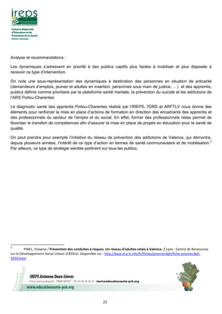 21
Analyse et recommandations :
Les dynamiques s’adressent en priorité à des publics captifs plus faciles à mobiliser et plus disposés à
recevoir ce type d’intervention.
On note une sous-représentation des dynamiques à destination des personnes en situation de précarité
(demandeurs d’emplois, jeunes et adultes en insertion, personnes sous main de justice, …) et des apprentis,
publics définis comme prioritaire par la plateforme santé mentale, la prévention du suicide et les addictions de
l’ARS Poitou-Charentes.
Le diagnostic santé des apprentis Poitou-Charentes réalisé par l’IREPS, l’ORS et ARFTLV nous donne des
éléments pour renforcer la mise en place d’actions de formation en direction des encadrants des apprentis et
des professionnels du secteur de l’emploi et du social. En effet, former des professionnels relais permet de
favoriser le transfert de compétences afin d’assurer la mise en place de projets en éducation pour la santé de
qualité.
On peut prendre pour exemple l’initiative du réseau de prévention des addictions de Valence, qui démontre,
depuis plusieurs années, l’intérêt de ce type d’action en termes de santé communautaire et de mobilisation.3
Par ailleurs, ce type de stratégie semble pertinent sur tous les publics.
3
PINEL, Violaine / Prévention des conduites à risques. Un réseau d’adultes-relais à Valence. / Lyon : Centre de Ressources
sur le Développement Social Urbain (CRDSU). Disponible sur : http://base.d-p-h.info/fr/fiches/premierdph/fiche-premierdph-
5934.html
 