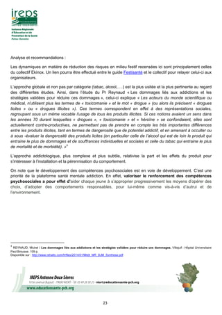 23
Analyse et recommandations :
Les dynamiques en matière de réduction des risques en milieu festif recensées ici sont principalement celles
du collectif Ekinox. Un lien pourra être effectué entre le guide Festisanté et le collectif pour relayer celui-ci aux
organisateurs.
L’approche globale et non pas par catégorie (tabac, alcool,….) est la plus usitée et la plus pertinente au regard
des différentes études. Ainsi, dans l’étude du Pr Reynaud « Les dommages liés aux addictions et les
stratégies validées pour réduire ces dommages », celui-ci explique « Les acteurs du monde scientifique ou
médical, n'utilisent plus les termes de « toxicomanie » et le mot « drogue » (ou alors ils précisent « drogues
licites » ou « drogues illicites »). Ces termes correspondent en effet à des représentations sociales,
regroupant sous un même vocable l’usage de tous les produits illicites. Si ces notions avaient un sens dans
les années 70 durant lesquelles « drogues », « toxicomanie » et « héroïne » se confondaient, elles sont
actuellement contre-productives, ne permettant pas de prendre en compte les très importantes différences
entre les produits illicites, tant en termes de dangerosité que de potentiel addictif, et en amenant à occulter ou
à sous -évaluer la dangerosité des produits licites (en particulier celle de l’alcool qui est de loin le produit qui
entraine le plus de dommages et de souffrances individuelles et sociales et celle du tabac qui entraine le plus
de mortalité et de morbidité). »4
L’approche addictologique, plus complexe et plus subtile, relativise la part et les effets du produit pour
s’intéresser à l’installation et la pérennisation du comportement.
On note que le développement des compétences psychosociales est en voie de développement. C’est une
priorité de la plateforme santé mentale addiction. En effet, valoriser le renforcement des compétences
psychosociales a pour effet d’aider chaque jeune à s’approprier progressivement les moyens d’opérer des
choix, d’adopter des comportements responsables, pour lui-même comme vis-à-vis d’autrui et de
l’environnement.
4
REYNAUD, Michel / Les dommages liés aux addictions et les stratégies validées pour réduire ces dommages. Villejuif : Hôpital Universitaire
Paul Brousse. 109 p.
Disponible sur : http://www.rehalto.com/fr/files/2014/01/Mildt_MR_DJM_Synthese.pdf
 