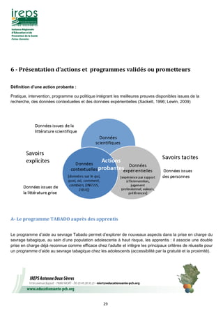 29
6	-	Présentation	d’actions	et		programmes	validés	ou	prometteurs		
Définition d’une action probante :
Pratique, intervention, programme ou politique intégrant les meilleures preuves disponibles issues de la
recherche, des données contextuelles et des données expérientielles (Sackett, 1996; Lewin, 2009)
	
A-	Le	programme	TABADO	auprès	des	apprentis	
Le programme d’aide au sevrage Tabado permet d’explorer de nouveaux aspects dans la prise en charge du
sevrage tabagique, au sein d’une population adolescente à haut risque, les apprentis : il associe une double
prise en charge déjà reconnue comme efficace chez l’adulte et intègre les principaux critères de réussite pour
un programme d’aide au sevrage tabagique chez les adolescents (accessibilité par la gratuité et la proximité).
 