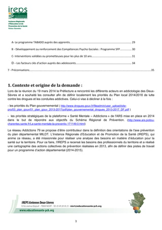 3
A- Le programme TABADO auprès des apprentis.................................................................................. 29
B - Développement ou renforcement des Compétences Psycho-Sociales : Programme SFP............... 30
C- Interventions validées ou prometteuses pour les plus de 10 ans..................................................... 31
D - Les facteurs clés d’action auprès des adolescents.......................................................................... 34
7 - Préconisations..................................................................................................................................................................35
1.	Contexte	et	origine	de	la	demande	:
Lors de la réunion du 19 mars 2014 la Préfecture a rencontré les différents acteurs en addictologie des Deux-
Sèvres et a souhaité les consulter afin de définir localement les priorités du Plan local 2014/2018 de lutte
contre les drogues et les conduites addictives. Celui-ci vise à décliner à la fois :
- les priorités du Plan gouvernemental ( http://www.drogues.gouv.fr/fileadmin/user_upload/site-
pro/03_plan_gouv/01_plan_gouv_2013-2017/pdf/plan_gouvernemental_drogues_2013-2017_DF.pdf )
- les priorités stratégiques de la plateforme « Santé Mentale – Addictions » de l'ARS mise en place en 2014
dans le but de répondre aux objectifs du Schéma Régional de Prévention. (http://www.ars.poitou-
charentes.sante.fr/La-sante-mentale-la-preventio.171149.0.html)
Le réseau Addictions 79 se propose d’être contributeur dans la définition des orientations de l'axe prévention
du plan départemental MILDT. L’Instance Régionale d’Education et de Promotion de la Santé (IREPS), qui
anime ce réseau, a été missionnée pour réaliser une analyse des besoins en matière d’éducation pour la
santé sur le territoire. Pour ce faire, l’IREPS a recensé les besoins des professionnels du territoire et a réalisé
une cartographie des actions collectives de prévention réalisées en 2013, afin de définir des pistes de travail
pour un programme d’action départemental (2014-2015).
	
 