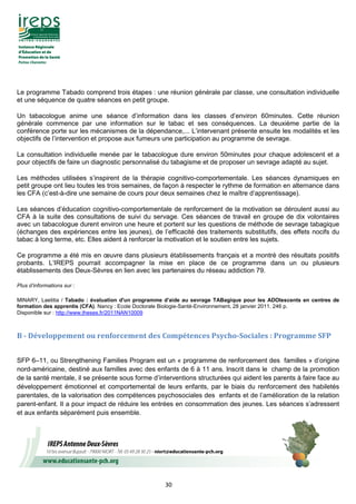 30
Le programme Tabado comprend trois étapes : une réunion générale par classe, une consultation individuelle
et une séquence de quatre séances en petit groupe.
Un tabacologue anime une séance d’information dans les classes d’environ 60minutes. Cette réunion
générale commence par une information sur le tabac et ses conséquences. La deuxième partie de la
conférence porte sur les mécanismes de la dépendance,... L’intervenant présente ensuite les modalités et les
objectifs de l’intervention et propose aux fumeurs une participation au programme de sevrage.
La consultation individuelle menée par le tabacologue dure environ 50minutes pour chaque adolescent et a
pour objectifs de faire un diagnostic personnalisé du tabagisme et de proposer un sevrage adapté au sujet.
Les méthodes utilisées s’inspirent de la thérapie cognitivo-comportementale. Les séances dynamiques en
petit groupe ont lieu toutes les trois semaines, de façon à respecter le rythme de formation en alternance dans
les CFA (c’est-à-dire une semaine de cours pour deux semaines chez le maître d’apprentissage).
Les séances d’éducation cognitivo-comportementale de renforcement de la motivation se déroulent aussi au
CFA à la suite des consultations de suivi du servage. Ces séances de travail en groupe de dix volontaires
avec un tabacologue durent environ une heure et portent sur les questions de méthode de sevrage tabagique
(échanges des expériences entre les jeunes), de l’efficacité des traitements substitutifs, des effets nocifs du
tabac à long terme, etc. Elles aident à renforcer la motivation et le soutien entre les sujets.
Ce programme a été mis en œuvre dans plusieurs établissements français et a montré des résultats positifs
probants. L’IREPS pourrait accompagner la mise en place de ce programme dans un ou plusieurs
établissements des Deux-Sèvres en lien avec les partenaires du réseau addiction 79.
Plus d’informations sur :
MINARY, Laetitia / Tabado : évaluation d'un programme d'aide au sevrage TABagique pour les ADOlescents en centres de
formation des apprentis (CFA). Nancy : Ecole Doctorale Biologie-Santé-Environnement, 28 janvier 2011. 246 p.
Disponible sur : http://www.theses.fr/2011NAN10009
B - Développement ou renforcement des Compétences Psycho-Sociales : Programme SFP
SFP 6–11, ou Strengthening Families Program est un « programme de renforcement des familles » d’origine
nord-américaine, destiné aux familles avec des enfants de 6 à 11 ans. Inscrit dans le champ de la promotion
de la santé mentale, il se présente sous forme d’interventions structurées qui aident les parents à faire face au
développement émotionnel et comportemental de leurs enfants, par le biais du renforcement des habiletés
parentales, de la valorisation des compétences psychosociales des enfants et de l’amélioration de la relation
parent-enfant. Il a pour impact de réduire les entrées en consommation des jeunes. Les séances s’adressent
et aux enfants séparément puis ensemble.
 