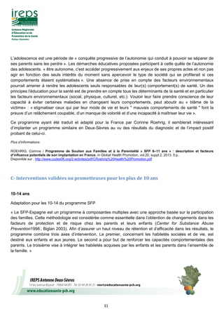 31
L’adolescence est une période de « conquête progressive de l’autonomie qui conduit à pouvoir se séparer de
ses parents sans les perdre ». Les démarches éducatives proposées participent à cette quête de l’autonomie
des adolescents. « être autonome, c’est accéder progressivement aux enjeux de ses propres actes et non pas
agir en fonction des seuls intérêts du moment sans apercevoir le type de société qui se profilerait si ces
comportements étaient systématisés ». Une absence de prise en compte des facteurs environnementaux
pourrait amener à rendre les adolescents seuls responsables de leur(s) comportement(s) de santé. Un des
principes l’éducation pour la santé est de prendre en compte tous les déterminants de la santé et en particulier
les facteurs environnementaux (social, physique, culturel, etc.). Vouloir leur faire prendre conscience de leur
capacité à éviter certaines maladies en changeant leurs comportements, peut aboutir au « blâme de la
victime» : « stigmatiser ceux qui par leur mode de vie et leurs " mauvais comportements de santé " font la
preuve d’un relâchement coupable, d’un manque de volonté et d’une incapacité à maîtriser leur vie ».
Ce programme ayant été traduit et adapté pour la France par Corinne Roehrig, il semblerait intéressant
d’implanter un programme similaire en Deux-Sèvres au vu des résultats du diagnostic et de l’impact positif
probant de celui-ci.
Plus d’informations:
ROEHRIG, Corinne / Programme de Soutien aux Familles et à la Parentalité « SFP 6–11 ans » : description et facteurs
d’influence potentiels de son implantation en France. In Global Health Promotion, vol.20, suppl 2, 2013. 5 p.
Disponible sur : http://www.codes06.org/2-activites/pdf/CRoehrig%20Health%20Promotion.pdf
C- Interventions validées ou prometteuses pour les plus de 10 ans
10-14 ans
Adaptation pour les 10-14 du programme SFP
« Le SFP-Espagne est un programme à composantes multiples avec une approche basée sur la participation
des familles. Cette méthodologie est considérée comme essentielle dans l’obtention de changements dans les
facteurs de protection et de risque chez les parents et leurs enfants (Center for Substance Abuse
Prevention1998 ; Biglan 2003). Afin d’assurer un haut niveau de rétention et d’efficacité dans les résultats, le
programme combine trois axes d’intervention. Le premier, concernant les habiletés sociales et de vie, est
destiné aux enfants et aux jeunes. Le second a pour but de renforcer les capacités comportementales des
parents. Le troisième vise à intégrer les habiletés acquises par les enfants et les parents dans l’ensemble de
la famille. »
 