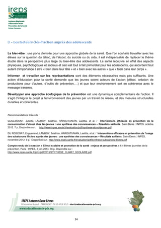 34
D - Les facteurs clés d’action auprès des adolescents
Le bien-être : une porte d’entrée pour une approche globale de la santé. Que l’on souhaite travailler avec les
élèves sur la question du tabac, de l’alcool, du suicide ou du sida, il est indispensable de replacer le thème
étudié dans la perspective plus large du bien-être des adolescents. La santé recouvre en effet des aspects
physiques, psychologiques et sociaux et ceci est tout à fait primordial pour les adolescents, qui accordent tout
autant d’importance à être « bien dans leur tête » et « bien avec les autres » que « bien dans leur corps ».
Informer et travailler sur les représentations sont des éléments nécessaires mais pas suffisants. Une
action d’éducation pour la santé demande que les jeunes soient acteurs de l’action (débat, création de
productions pour d’autres, d’outils de prévention,…) et que leur environnement soit en cohérence avec le
message transmis.
Développer une approche écologique de la prévention est une dynamique complémentaire de l’action. Il
s’agit d’intégrer le projet à l’environnement des jeunes par un travail de réseau et des mesures structurelles
durables et cohérentes.
Recommandations tirées de :
GUILLEMONT, Juliette, LAMBOY, Béatrice, HAROUTUNIAN, Laetitia, et al. / Interventions efficaces en prévention de la
consommation d’alcool chez les jeunes : une synthèse des connaissances – Résultats saillants. Saint-Denis : INPES, octobre
2012. 7 p. Disponible sur : http://www.inpes.sante.fr/evaluation/pdf/synthese-alcool-jeunes.pdf
DU ROSCOAT, Enguerrand, LAMBOY, Béatrice, HAROUTUNIAN, Laetitia, et al. / Interventions efficaces en prévention de l’usage
des substances illicites auprès des jeunes : une synthèse des connaissances – Résultats saillants. Saint-Denis : INPES,
novembre 2012. 9 p. Disponible sur : http://www.inpes.sante.fr/evaluation/pdf/synthese-substances-illicites.pdf
Compte-rendu de la session « Climat scolaire et promotion de la santé : enjeux et perspectives » / in 8èmes journées de la
prévention, Paris : INPES, 5 juin 2013. 38 p. Disponible sur :
http://www.inpes.sante.fr/jp/cr/pdf/2013/SYNTHESE_CLIMAT_SCOLAIRE.pdf
 