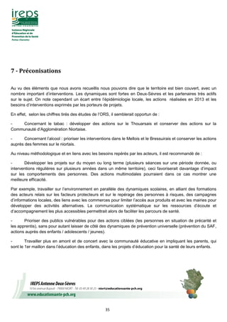 35
7	-	Préconisations	
Au vu des éléments que nous avons recueillis nous pouvons dire que le territoire est bien couvert, avec un
nombre important d’interventions. Les dynamiques sont fortes en Deux-Sèvres et les partenaires très actifs
sur le sujet. On note cependant un écart entre l’épidémiologie locale, les actions réalisées en 2013 et les
besoins d’interventions exprimés par les porteurs de projets.
En effet, selon les chiffres tirés des études de l’ORS, il semblerait opportun de :
- Concernant le tabac : développer des actions sur le Thouarsais et conserver des actions sur la
Communauté d’Agglomération Niortaise.
- Concernant l’alcool : prioriser les interventions dans le Mellois et le Bressuirais et conserver les actions
auprès des femmes sur le niortais.
Au niveau méthodologique et en liens avec les besoins repérés par les acteurs, il est recommandé de :
- Développer les projets sur du moyen ou long terme (plusieurs séances sur une période donnée, ou
interventions régulières sur plusieurs années dans un même territoire), ceci favoriserait davantage d’impact
sur les comportements des personnes. Des actions multimodales pourraient dans ce cas montrer une
meilleure efficacité.
Par exemple, travailler sur l’environnement en parallèle des dynamiques scolaires, en alliant des formations
des acteurs relais sur les facteurs protecteurs et sur le repérage des personnes à risques, des campagnes
d’informations locales, des liens avec les commerces pour limiter l’accès aux produits et avec les mairies pour
développer des activités alternatives. La communication systématique sur les ressources d’écoute et
d’accompagnement les plus accessibles permettrait alors de faciliter les parcours de santé.
- Prioriser des publics vulnérables pour des actions ciblées (les personnes en situation de précarité et
les apprentis), sans pour autant laisser de côté des dynamiques de prévention universelle (prévention du SAF,
actions auprès des enfants / adolescents / jeunes).
- Travailler plus en amont et de concert avec la communauté éducative en impliquant les parents, qui
sont le 1er maillon dans l’éducation des enfants, dans les projets d’éducation pour la santé de leurs enfants.
 