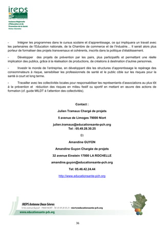 36
- Intégrer les programmes dans le cursus scolaire et d’apprentissage, ce qui impliquera un travail avec
les partenaires de l’Education nationale, de la Chambre de commerce et de l’Industrie… Il serait alors plus
porteur de formaliser des projets transversaux et cohérents, inscrits dans la politique d’établissement.
- Développer des projets de prévention par les pairs, plus participatifs et permettant une réelle
implication des publics, grâce à la réalisation de productions, de créations à destination d’autres personnes.
- Investir le monde de l’entreprise, en développant dès les structures d’apprentissage le repérage des
consommateurs à risque, sensibiliser les professionnels de santé et le public cible sur les risques pour la
santé à court et long terme.
- Travailler avec les collectivités locales pour responsabiliser les représentants d’associations au plus tôt
à la prévention et réduction des risques en milieu festif ou sportif en mettant en œuvre des actions de
formation (cf. guide MILDT à l’attention des collectivités).
Contact :
Julien Tramaux Chargé de projets
5 avenue de Limoges 79000 Niort
julien.tramaux@educationsante-pch.org
Tel : 05.49.28.30.25
Et
Amandine GUYON
Amandine Guyon Chargée de projets
32 avenue Einstein 17000 LA ROCHELLE
amandine.guyon@educationsante-pch.org
Tel: 05.46.42.24.44
http://www.educationsante-pch.org
 